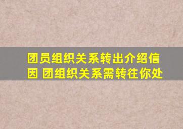 团员组织关系转出介绍信 因 团组织关系需转往你处